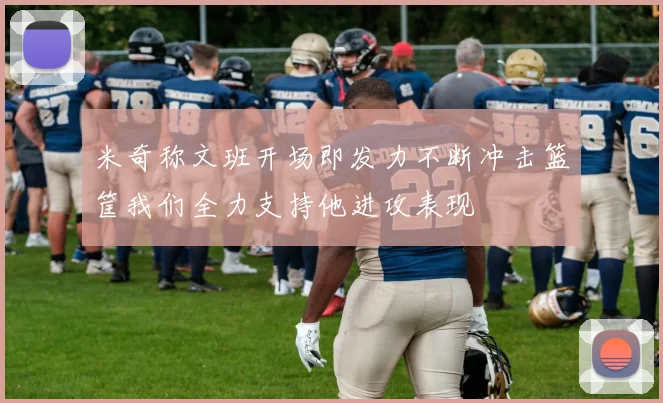 米奇称文班开场即发力不断冲击篮筐我们全力支持他进攻表现
